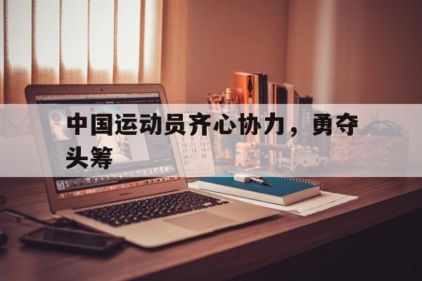乐鱼体育登录-中国运动员齐心协力，勇夺头筹的简单介绍
